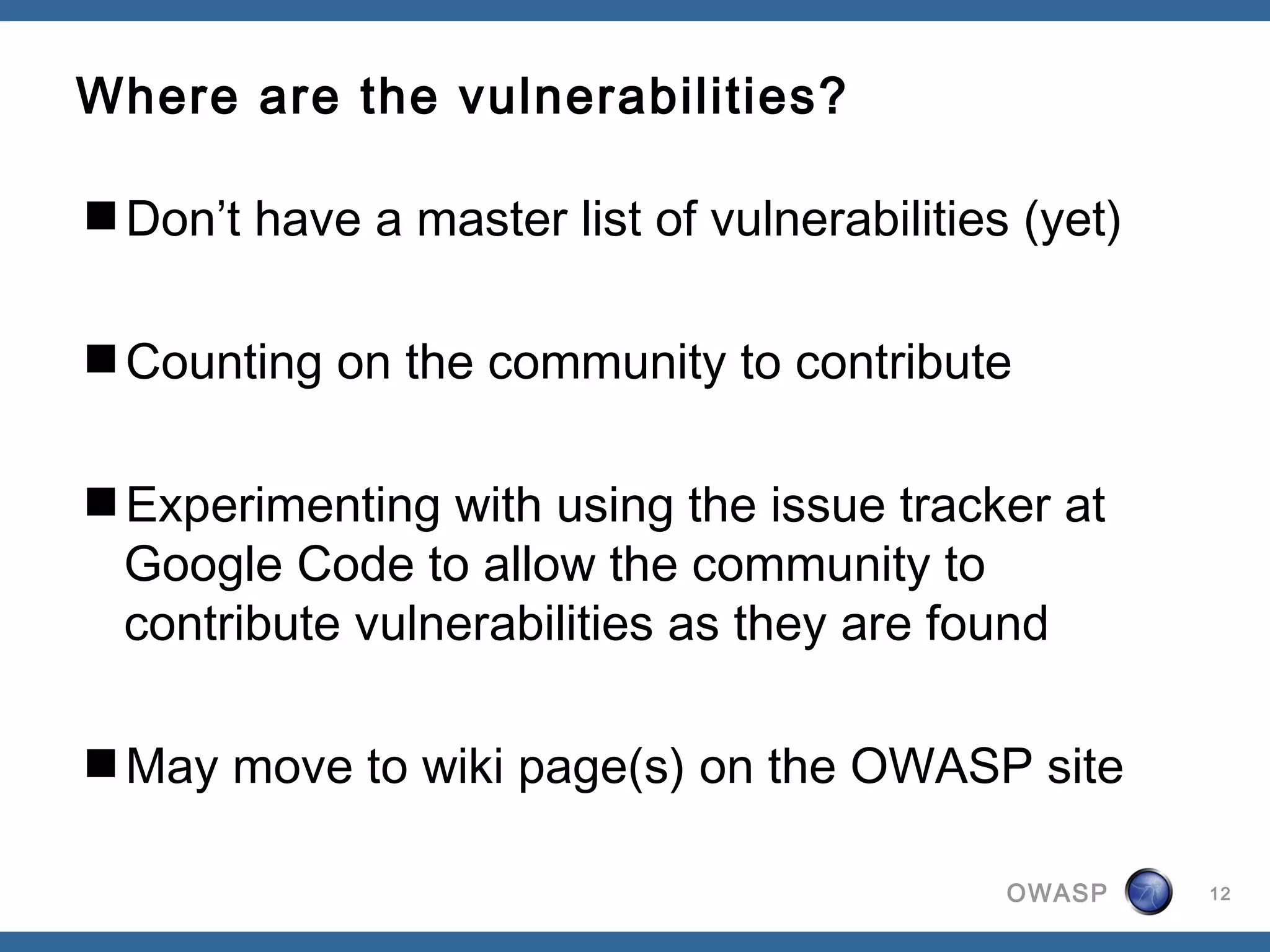 OWASP
Where are the vulnerabilities?
Don’t have a master list of vulnerabilities (yet)
Counting on the community to contribute
Experimenting with using the issue tracker at
Google Code to allow the community to
contribute vulnerabilities as they are found
May move to wiki page(s) on the OWASP site
12
 