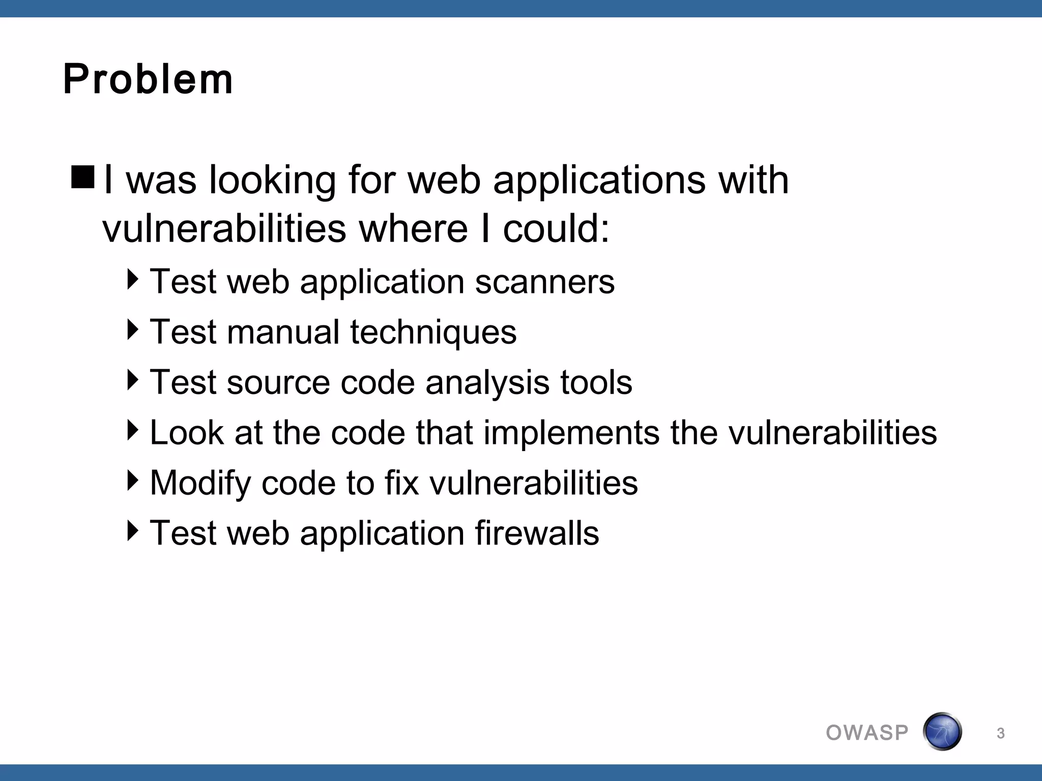 OWASP
Problem
I was looking for web applications with
vulnerabilities where I could:
Test web application scanners
Test manual techniques
Test source code analysis tools
Look at the code that implements the vulnerabilities
Modify code to fix vulnerabilities
Test web application firewalls
3
 