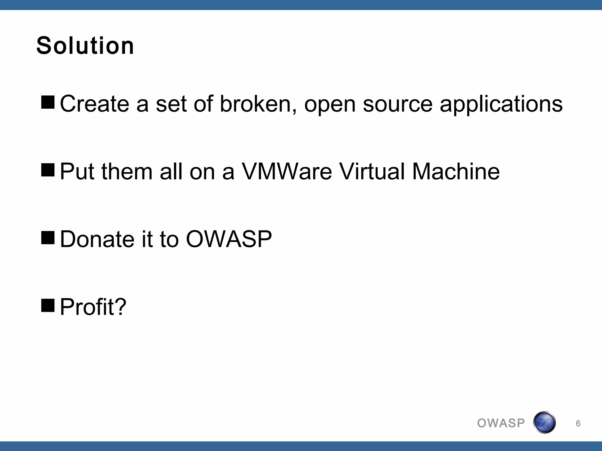 OWASP
Solution
Create a set of broken, open source applications
Put them all on a VMWare Virtual Machine
Donate it to OWASP
Profit?
6
 