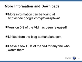 OWASP
More Information and Downloads
More information can be found at
http://code.google.com/p/owaspbwa/
Version 0.9 of the VM has been released!
Linked from the blog at mandiant.com
I have a few CDs of the VM for anyone who
wants them
15
 