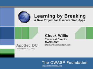 The OWASP Foundation
AppSec DC
http://www.owasp.org
Learning by Breaking
A New Project for Insecure Web Apps
Chuck Willis
Technical Director
MANDIANT
chuck.willis@mandiant.com
November 12, 2009
 