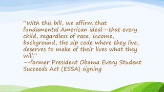 “With this bill, we affirm that
fundamental American ideal—that every
child, regardless of race, income,
background, the zip code where they live,
deserves to make of their lives what they
will.”
--former President Obama Every Student
Succeeds Act (ESSA) signing
 