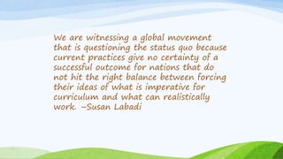 We are witnessing a global movement
that is questioning the status quo because
current practices give no certainty of a
successful outcome for nations that do
not hit the right balance between forcing
their ideas of what is imperative for
curriculum and what can realistically
work. –Susan Labadi
 
