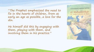 “The Prophet emphasized the need to
fix in the hearts of children, from as
early an age as possible, a love for the
din.
He himself did this by engaging with
them, playing with them, and
involving them in his practice.”
 