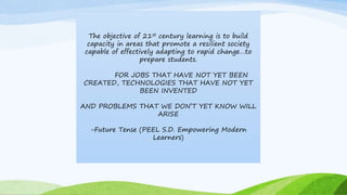 The objective of 21st century learning is to build
capacity in areas that promote a resilient society
capable of effectively adapting to rapid change…to
prepare students.
FOR JOBS THAT HAVE NOT YET BEEN
CREATED, TECHNOLOGIES THAT HAVE NOT YET
BEEN INVENTED
AND PROBLEMS THAT WE DON’T YET KNOW WILL
ARISE
-Future Tense (PEEL S.D. Empowering Modern
Learners)
 