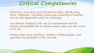 Creativity, Innovation and Entrepreneurship—Break away
from “employee” mentality. Encourage ownership of business
and socially responsible work for humanity.
Our beloved Prophet’s wife was an entrepreneur and his
mission necessitated him to assume many roles over the course
of his life.
Among them were: politician, teacher, military leader, and
guardian and protector of the Ummah.
 