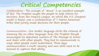 Critical Competencies
Collaboration- The concept of “shura” is an excellent example
of this. The Prophet sought the people to help inform his
decisions. Even the Iroquois League, on which the U.S. Congress
model is based, was a confederation of 7 Native American
tribes that jointly made decisions for their people.
Communication- Our Arabic language elicits the richness of
meaning like no other language. Even the Prophet though
encouraged his deputized couriers of The Message to travel
and share with other people. They had to communicate in
ways other people could understand. These days
communication is multi-sensory and new skills need to be
learned to capture that ability.
 