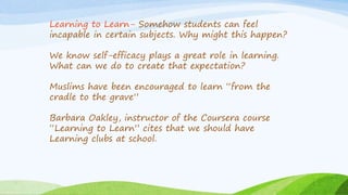 Learning to Learn- Somehow students can feel
incapable in certain subjects. Why might this happen?
We know self-efficacy plays a great role in learning.
What can we do to create that expectation?
Muslims have been encouraged to learn “from the
cradle to the grave”
Barbara Oakley, instructor of the Coursera course
“Learning to Learn” cites that we should have
Learning clubs at school.
 
