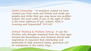 Global Citizenship- “O mankind, indeed We have
created you from male and female and made you
peoples and tribes that you may know one another.
Indeed, the most noble of you in the sight of Allah
is the most righteous of you. Indeed, Allah is
Knowing and Acquainted” (49:13)
Critical Thinking & Problem Solving- It was the
Muslims who brought mankind from the Dark Ages
toward the Renaissance, and students should take
inspiration to resurrect that scholarship and
leadership to help mankind today. Ignorance will
be widespread in the Latter Days…
 