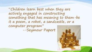 “Children learn best when they are
actively engaged in constructing
something that has meaning to them-be
it a poem, a robot, a sandcastle, or a
computer program”
--Seymour Papert
 