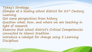 Today’s Strategy:
Glimpse at a leading school district for 21st Century
Learning
Get some perspectives from history
Question what, how, and where we are teaching in
light of research
Examine that school district’s Critical Competencies
connected to Islamic tradition
Introduce a catalyst for change using 5 Learning
Disciplines
 