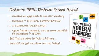 Ontario: PEEL District School Board
• Created an approach to the 21st Century
• Revealed 9 CRITICAL COMPETENCIES
• 5 LEARNING DISCIPLINES
• Upon further analysis, we see some parallels
to traditions in ISLAM
But first we have to look to history…
How did we get to where we are today?
 