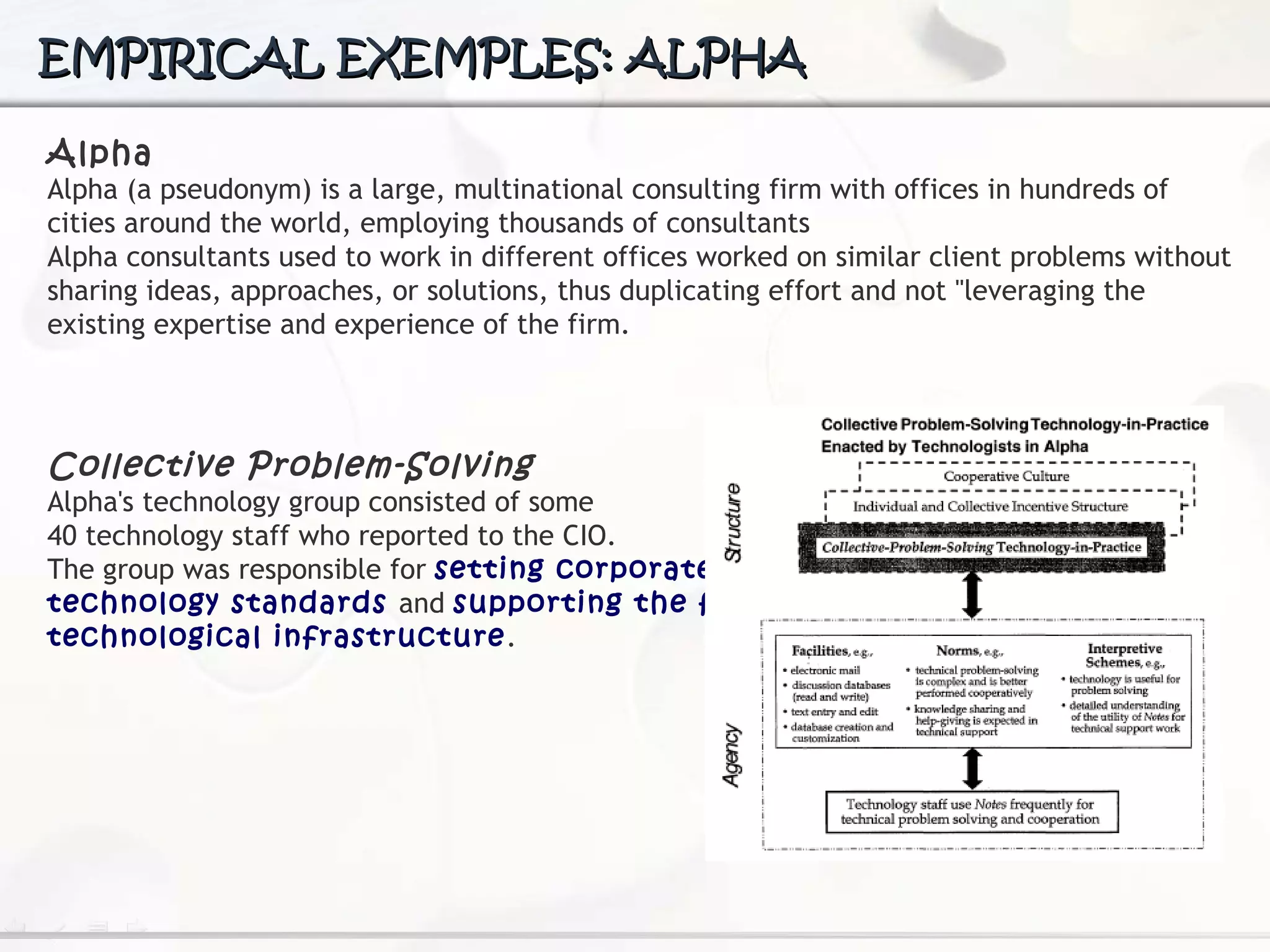 EMPIRICAL EXEMPLES: ALPHA Alpha Alpha (a pseudonym) is a large, multinational consulting firm with offices in hundreds of cities around the world, employing thousands of consultants Alpha consultants used to work in different offices worked on similar client problems without sharing ideas, approaches, or solutions, thus duplicating effort and not "leveraging the existing expertise and experience  of the firm.   Collective Problem-Solving Alpha's technology group consisted of some  40 technology staff who reported to the CIO.  The group was responsible for  setting corporate  technology standards  and  supporting the firm's  technological infrastructure . 