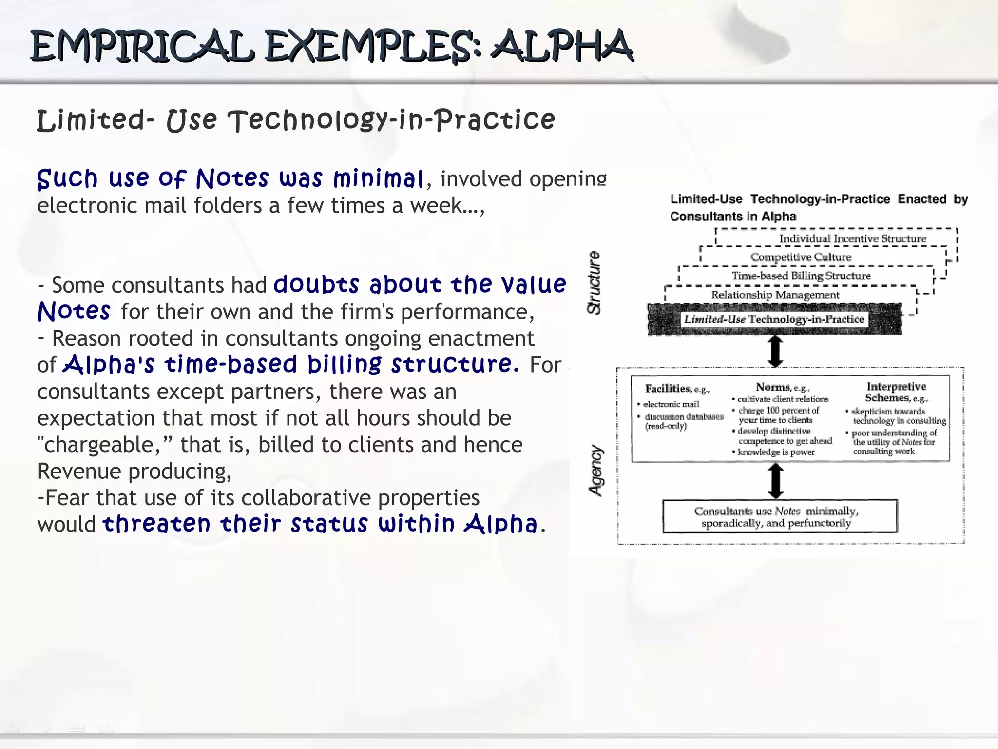 EMPIRICAL EXEMPLES: ALPHA Limited- Use Technology-in-Practice Such use of Notes was minimal , involved opening electronic mail folders a few times a week…,  -  Some consultants had  doubts about the value of Notes  for their own and the firm's performance, Reason rooted in consultants ongoing enactment  of  Alpha's time-based billing structure.  For all  consultants except partners, there was an  expectation that most if not all hours should be "chargeable,” that is, billed to clients and hence Revenue producing , Fear  that use of its collaborative properties  would  threaten their status within Alpha .  