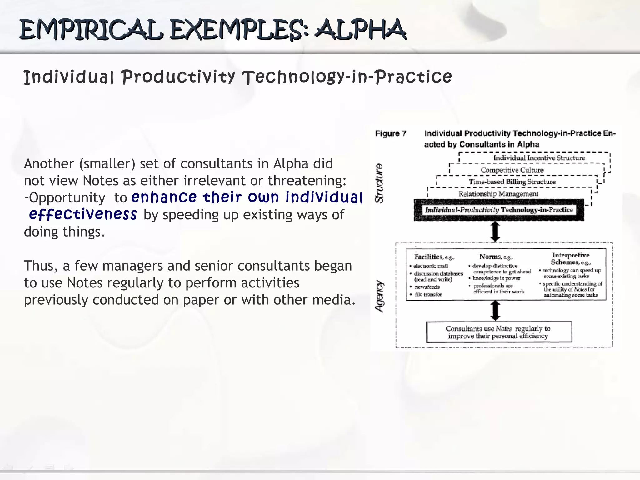 EMPIRICAL EXEMPLES: ALPHA Individual Productivity Technology-in-Practice Another (smaller) set of consultants in Alpha did  not view Notes as either irrelevant or threatening:  Opportunity  to  enhance their own individual  effectiveness  by speeding up existing ways of  doing things. Thus, a few managers and senior consultants began  to use Notes regularly to perform activities  previously conducted on paper or with other media. 