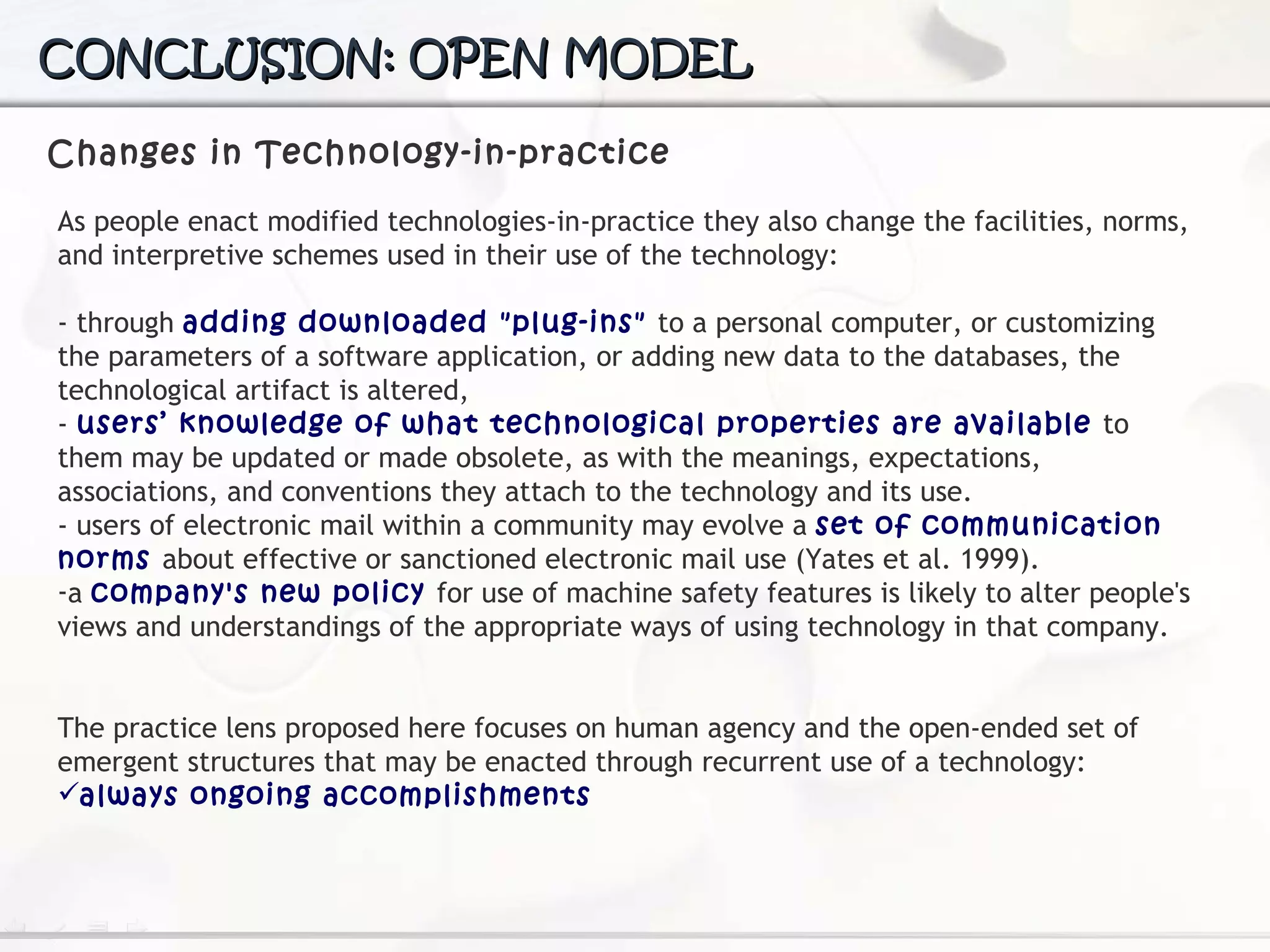 CONCLUSION: OPEN MODEL Changes in Technology-in-practice As people enact modified technologies-in-practice they also change the facilities, norms, and interpretive schemes used in their use of the technology: - through  adding downloaded "plug-ins"  to a personal computer, or customizing the parameters of a software application, or adding new data to the databases, the technological artifact is altered, -  users’ knowledge of what technological properties are available  to them may be updated or made obsolete, as with the meanings, expectations, associations, and conventions they attach to the technology and its use.  - users of electronic mail within a community may evolve a  set of communication norms   about effective or sanctioned electronic mail use (Yates et al. 1999).  a  company's new policy  for use of machine safety features is likely to alter people's views and understandings of the appropriate ways of using technology in that company. The practice lens proposed here focuses on human agency and the open-ended set of emergent structures that may be enacted through recurrent  use of a technology: always ongoing accomplishments 