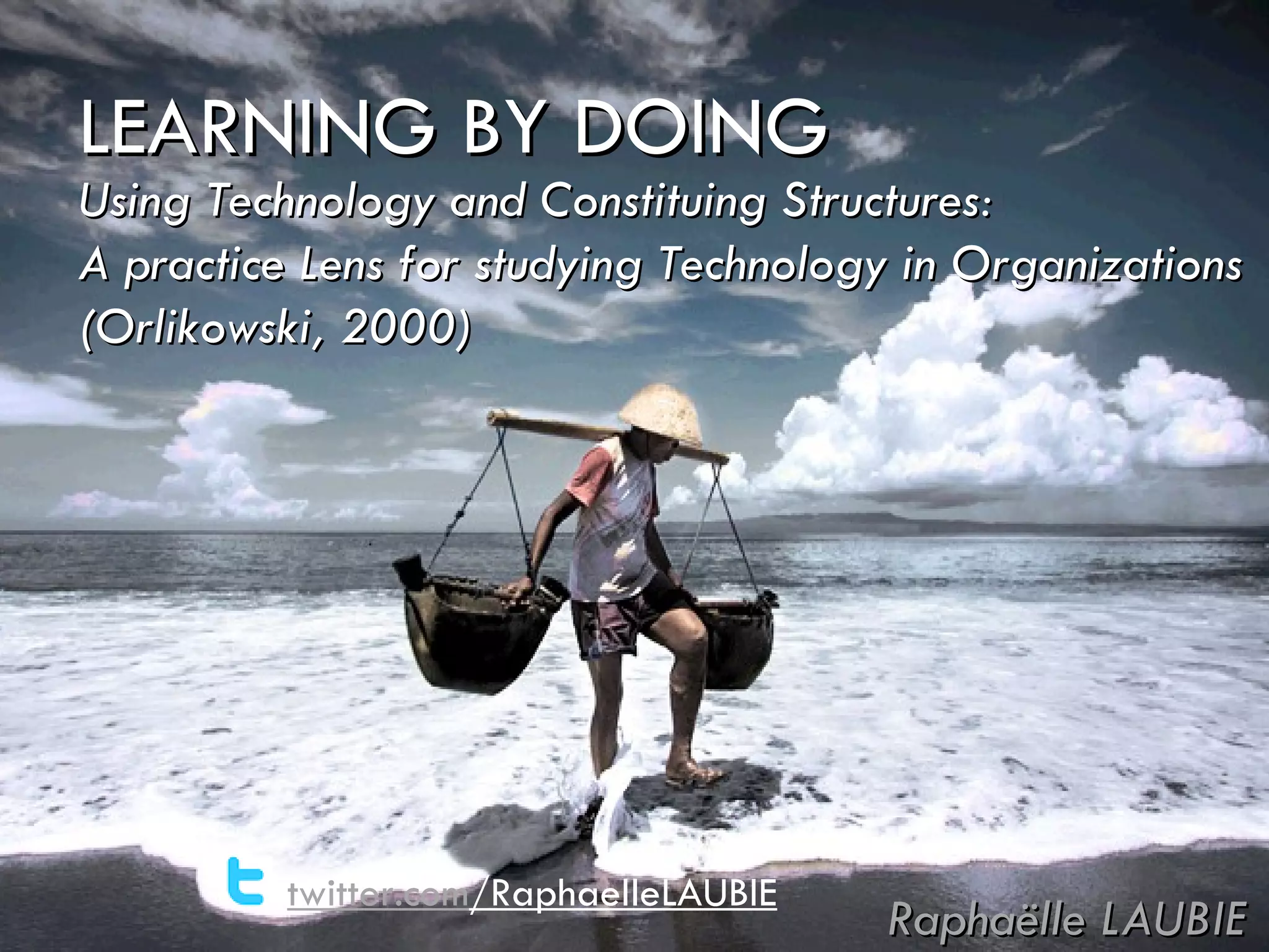 LEARNING BY DOING Raphaëlle LAUBIE Using Technology and Constituing Structures: A practice Lens for studying Technology in Organizations (Orlikowski, 2000) twitter.com /RaphaelleLAUBIE 