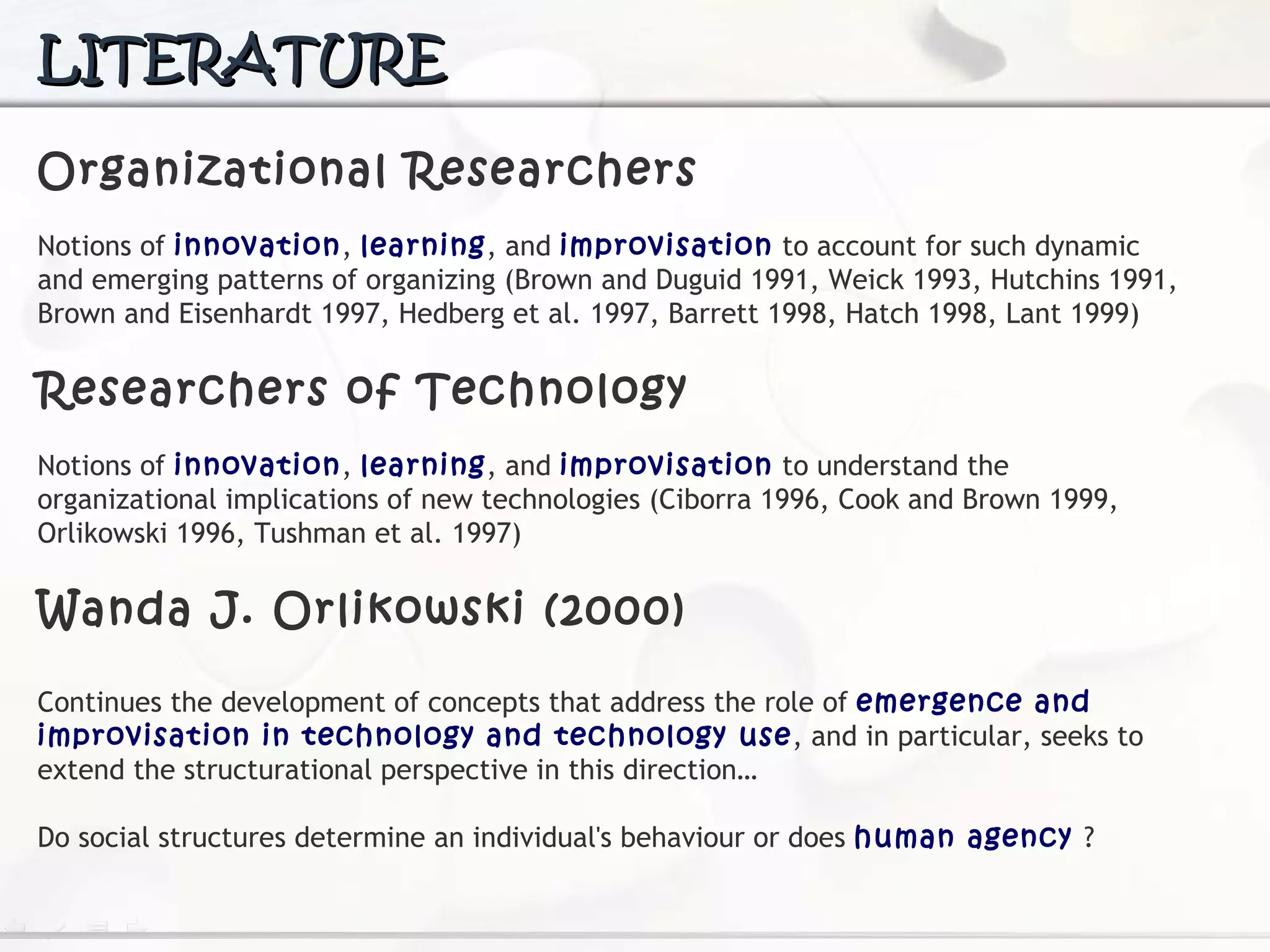 LITERATURE Organizational Researchers N otions of  innovation ,  learning , and  improvisation  to account for such dynamic and emerging patterns of organizing (Brown and Duguid 1991, Weick 1993, Hutchins  1991, Brown and Eisenhardt 1997, Hedberg et al. 1997, Barrett 1998, Hatch 1998, Lant 1999) Researchers of Technology Notions of  innovation ,  learning , and  improvisation  to understand the organizational implications of new technologies (Ciborra 1996, Cook and Brown 1999, Orlikowski  1996, Tushman et al. 1997) Wanda J. Orlikowski (2000) Continues  the development of concepts that address the role of  emergence and improvisation in technology and technology use , and in particular, seeks to extend the structurational  perspective in this direction… Do social structures determine an individual's behaviour or does  human agency   ? 