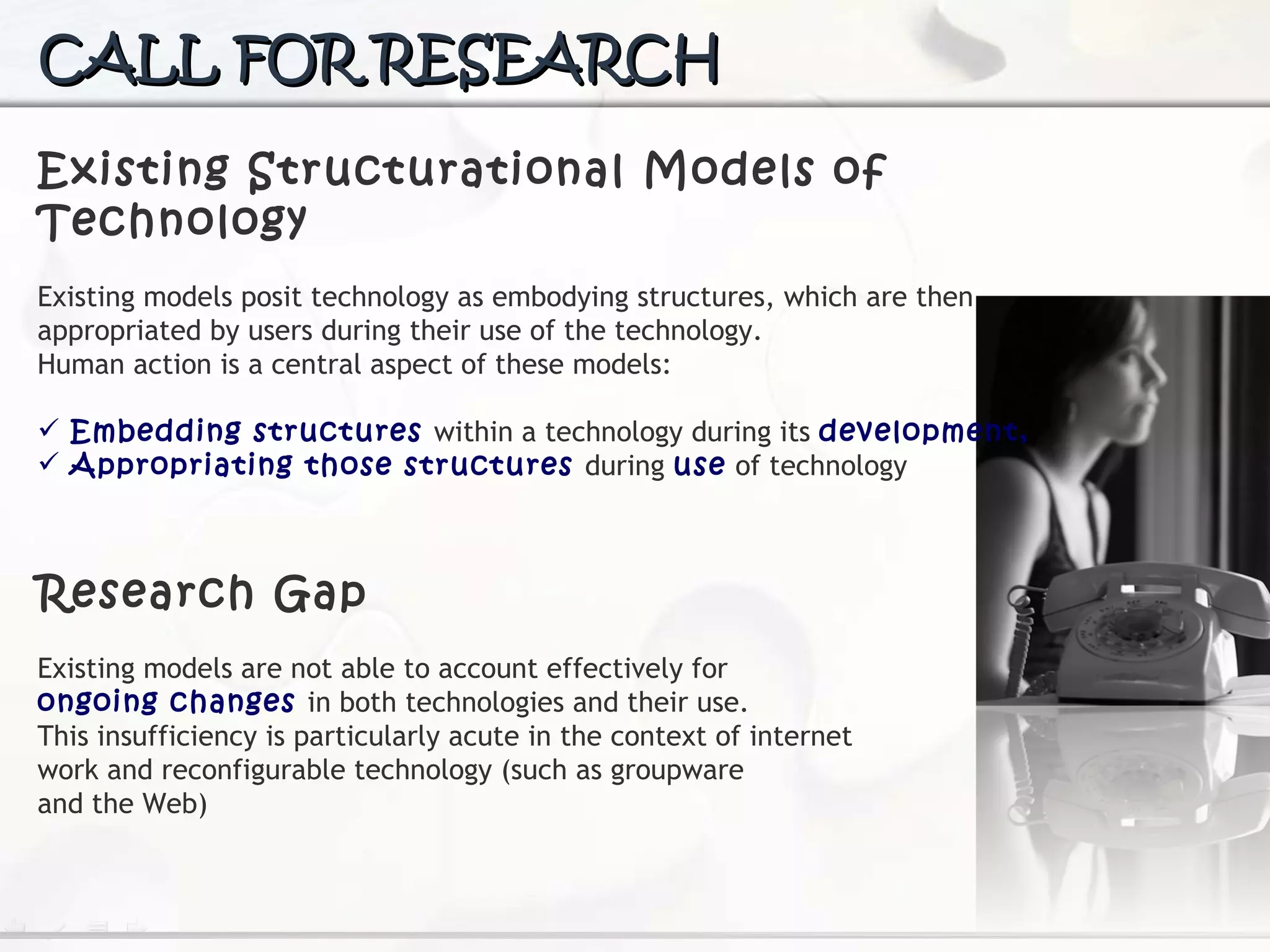CALL FOR RESEARCH Existing Structurational Models of Technology Existing models posit technology  as embodying structures, which are then appropriated by users during their use of the technology.  Human action is a central aspect of these models: Embedding structures  within a technology during its  development, Appropriating those structures  during  use  of technology Research Gap Existing models are not able to account effectively for  ongoing changes  in both technologies and their use.  This insufficiency is particularly acute in the context of internet work and reconfigurable technology (such as groupware and the Web) 