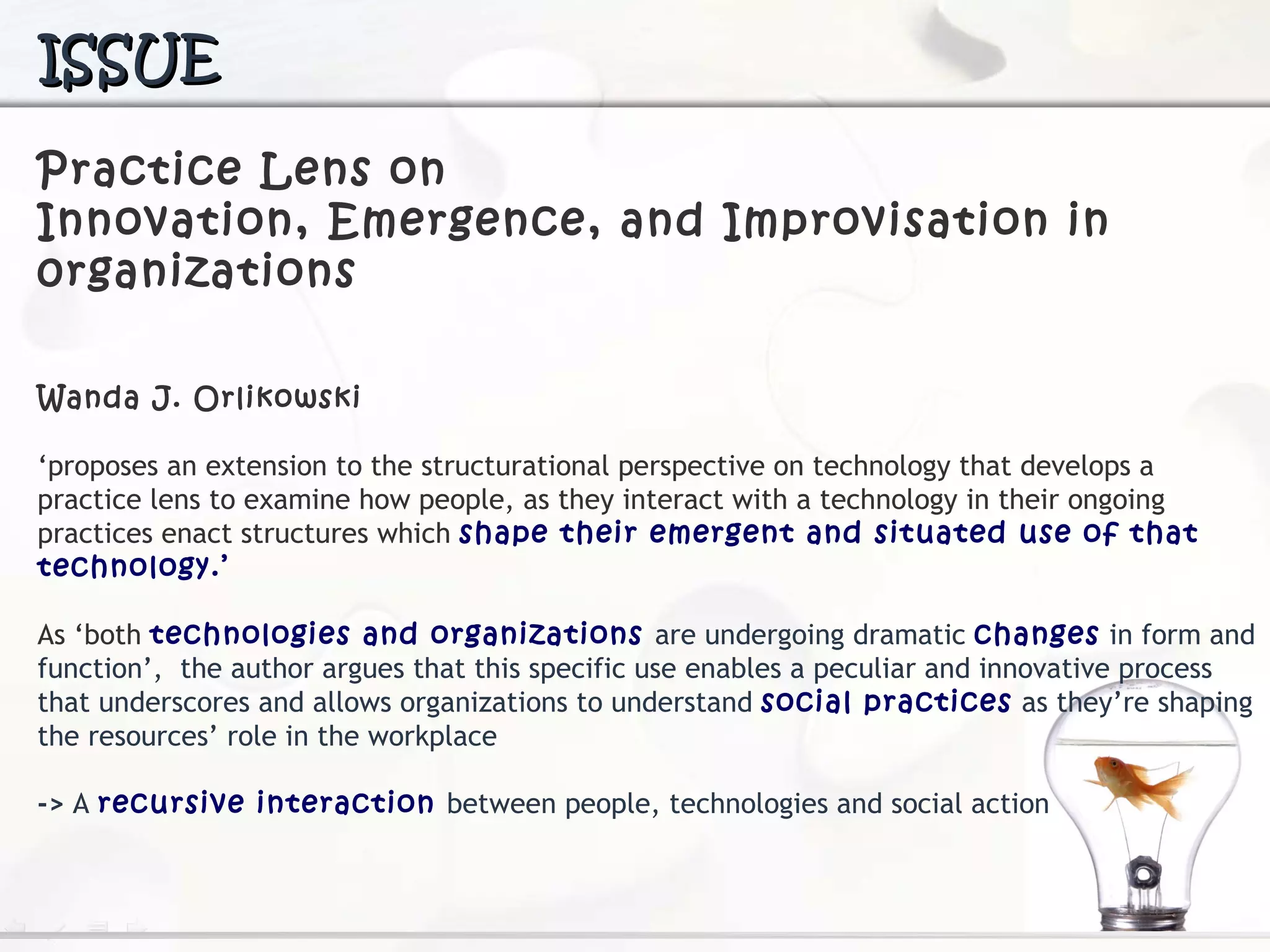 Practice Lens on  Innovation, Emergence, and  Improvisation in 0rganizations Wanda J. Orlikowski  ‘ proposes an extension to the structurational perspective on technology  that develops a practice lens to examine how people, as they interact with a technology in their ongoing practices enact structures which  shape their emergent and situated use of that technology.’ As ‘both  technologies and organizations  are undergoing dramatic  changes  in form and function’,  the author argues that this specific use enables a peculiar and innovative process that underscores and allows organizations to understand  social practices  as they’re shaping the resources’ role in the workplace ->  A  recursive interaction  between people, technologies and social action ISSUE 