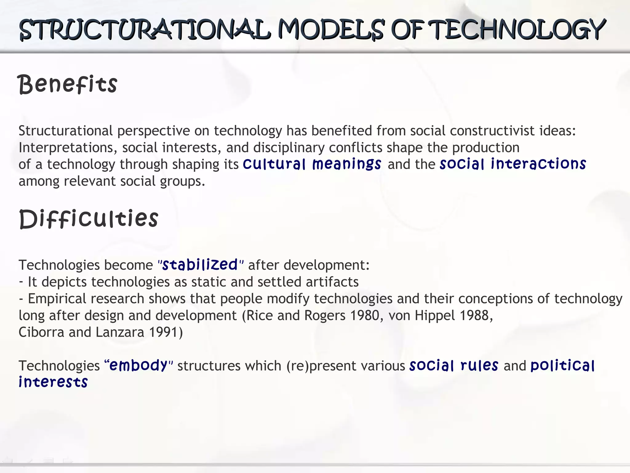 Benefits Structurational perspective on technology has benefited from social constructivist ideas:  Interpretations,  social interests, and disciplinary conflicts shape the production of a technology through shaping its  cultural meanings  and the  social interactions  among relevant social  groups. Difficulties Technologies  become  " stabilized "  after development:  It depicts technologies as static and settled artifacts - Empirical research shows that people modify technologies and their conceptions of technology long after design and development (Rice and Rogers 1980, von Hippel 1988, Ciborra and Lanzara 1991) Technologies  “ embody "  structures which (re)present various  social  rules  and  political interests STRUCTURATIONAL MODELS OF TECHNOLOGY 