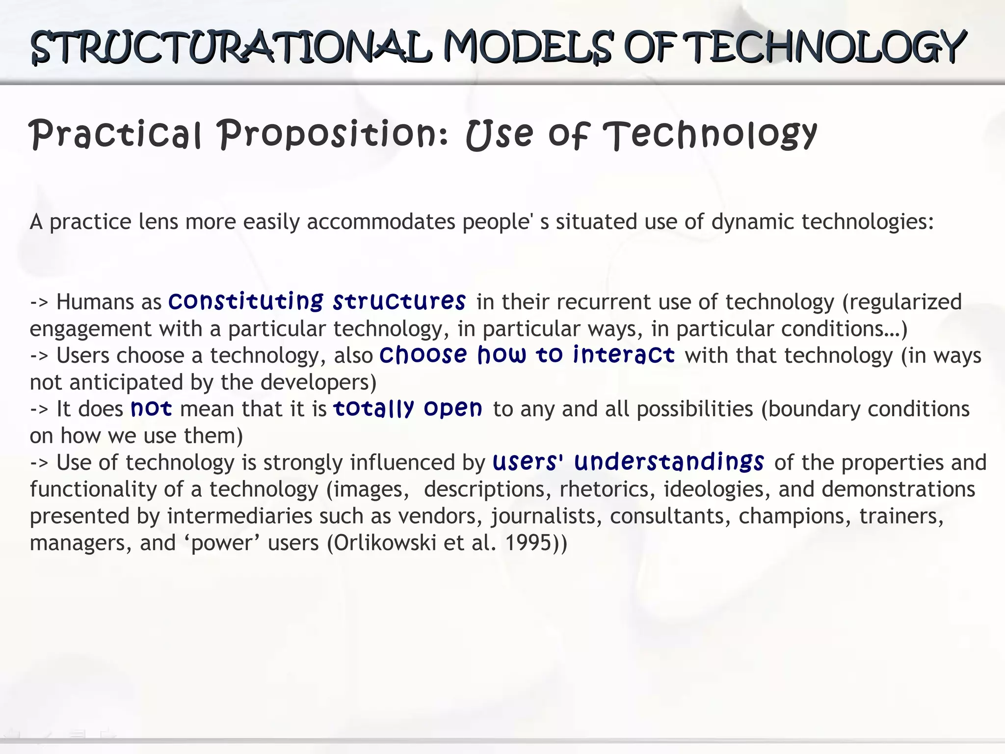 Practical Proposition: Use of Technology A practice lens more easily accommodates people' s situated use of dynamic technologies: -> H umans as  constituting structures  in their recurrent use of technology (regularized engagement with a particular technology, in particular ways, in particular conditions…) -> Users choose a technology, also  choose how to interact  with that technology (in ways not anticipated  by the developers) -> It does  not  mean that it is  totally open  to any and all possibilities (boundary conditions on how we use them) -> Use of technology is strongly influenced by  users' understandings  of the properties and functionality of a technology (images,  d escriptions, rhetorics, ideologies, and demonstrations  presented by intermediaries such as vendors, journalists,  consultants, champions, trainers, managers, and ‘power’  users (Orlikowski et al. 1995)) STRUCTURATIONAL MODELS OF TECHNOLOGY 