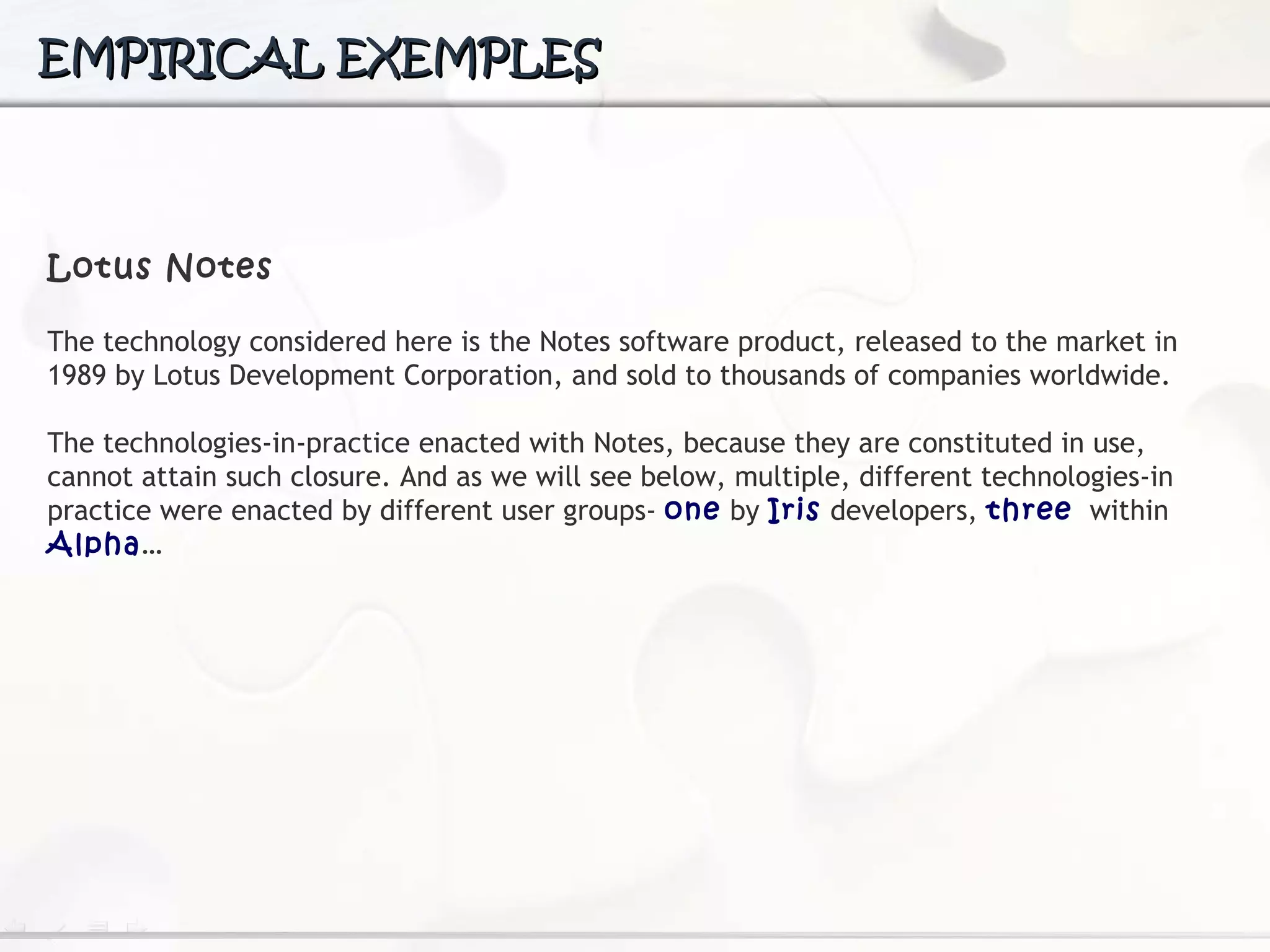 EMPIRICAL EXEMPLES Lotus Notes The technology considered here is the Notes software product, released to the market in 1989 by Lotus Development Corporation, and sold to thousands of companies worldwide.  The  technologies-in-practice enacted with Notes, because they are constituted in use, cannot attain such closure. And as we will see below, multiple, different technologies-in practice were enacted by different user groups-  one  by  Iris  developers,  three   within  Alpha … 