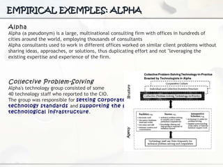 EMPIRICAL EXEMPLES: ALPHA Alpha Alpha (a pseudonym) is a large, multinational consulting firm with offices in hundreds of cities around the world, employing thousands of consultants Alpha consultants used to work in different offices worked on similar client problems without sharing ideas, approaches, or solutions, thus duplicating effort and not "leveraging the existing expertise and experience  of the firm.   Collective Problem-Solving Alpha's technology group consisted of some  40 technology staff who reported to the CIO.  The group was responsible for  setting corporate  technology standards  and  supporting the firm's  technological infrastructure . 