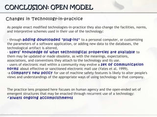 CONCLUSION: OPEN MODEL Changes in Technology-in-practice As people enact modified technologies-in-practice they also change the facilities, norms, and interpretive schemes used in their use of the technology: - through  adding downloaded "plug-ins"  to a personal computer, or customizing the parameters of a software application, or adding new data to the databases, the technological artifact is altered, -  users’ knowledge of what technological properties are available  to them may be updated or made obsolete, as with the meanings, expectations, associations, and conventions they attach to the technology and its use.  - users of electronic mail within a community may evolve a  set of communication norms   about effective or sanctioned electronic mail use (Yates et al. 1999).  a  company's new policy  for use of machine safety features is likely to alter people's views and understandings of the appropriate ways of using technology in that company. The practice lens proposed here focuses on human agency and the open-ended set of emergent structures that may be enacted through recurrent  use of a technology: always ongoing accomplishments 