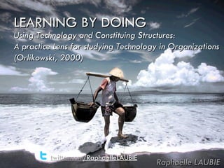LEARNING BY DOING Raphaëlle LAUBIE Using Technology and Constituing Structures: A practice Lens for studying Technology in Organizations (Orlikowski, 2000) twitter.com /RaphaelleLAUBIE 