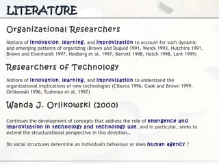 LITERATURE Organizational Researchers N otions of  innovation ,  learning , and  improvisation  to account for such dynamic and emerging patterns of organizing (Brown and Duguid 1991, Weick 1993, Hutchins  1991, Brown and Eisenhardt 1997, Hedberg et al. 1997, Barrett 1998, Hatch 1998, Lant 1999) Researchers of Technology Notions of  innovation ,  learning , and  improvisation  to understand the organizational implications of new technologies (Ciborra 1996, Cook and Brown 1999, Orlikowski  1996, Tushman et al. 1997) Wanda J. Orlikowski (2000) Continues  the development of concepts that address the role of  emergence and improvisation in technology and technology use , and in particular, seeks to extend the structurational  perspective in this direction… Do social structures determine an individual's behaviour or does  human agency   ? 