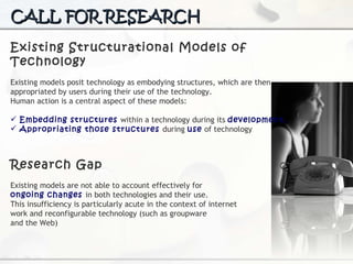 CALL FOR RESEARCH Existing Structurational Models of Technology Existing models posit technology  as embodying structures, which are then appropriated by users during their use of the technology.  Human action is a central aspect of these models: Embedding structures  within a technology during its  development, Appropriating those structures  during  use  of technology Research Gap Existing models are not able to account effectively for  ongoing changes  in both technologies and their use.  This insufficiency is particularly acute in the context of internet work and reconfigurable technology (such as groupware and the Web) 