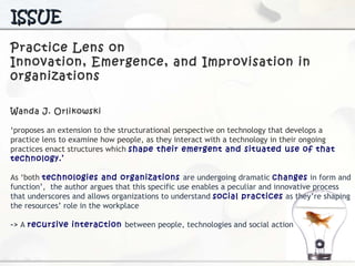 Practice Lens on  Innovation, Emergence, and  Improvisation in 0rganizations Wanda J. Orlikowski  ‘ proposes an extension to the structurational perspective on technology  that develops a practice lens to examine how people, as they interact with a technology in their ongoing practices enact structures which  shape their emergent and situated use of that technology.’ As ‘both  technologies and organizations  are undergoing dramatic  changes  in form and function’,  the author argues that this specific use enables a peculiar and innovative process that underscores and allows organizations to understand  social practices  as they’re shaping the resources’ role in the workplace ->  A  recursive interaction  between people, technologies and social action ISSUE 