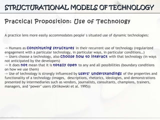 Practical Proposition: Use of Technology A practice lens more easily accommodates people' s situated use of dynamic technologies: -> H umans as  constituting structures  in their recurrent use of technology (regularized engagement with a particular technology, in particular ways, in particular conditions…) -> Users choose a technology, also  choose how to interact  with that technology (in ways not anticipated  by the developers) -> It does  not  mean that it is  totally open  to any and all possibilities (boundary conditions on how we use them) -> Use of technology is strongly influenced by  users' understandings  of the properties and functionality of a technology (images,  d escriptions, rhetorics, ideologies, and demonstrations  presented by intermediaries such as vendors, journalists,  consultants, champions, trainers, managers, and ‘power’  users (Orlikowski et al. 1995)) STRUCTURATIONAL MODELS OF TECHNOLOGY 