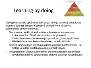 Learning by doing

Deweyn tekemällä oppimisen teoriassa tieto ja toiminta kietoutuvat
erottamattomasti yhteen. Kyseessä on holistinen näkemys
oppimisesta ja opettamisesta.
• Sen mukaan kaikki aineet tulisi opettaa osana suurempaa
      kokonaisuutta. Tässä on havaittavissa yhteyksiä
      ilmiöpohjaiseen opetukseen ja opiskeluun, jossa oppimisen
      lähtökohtana ovat kokonaisvaltaiset, todelliset ilmiöt.
• Ilmiöitä tarkastellaan kokonaisuuksina aidoissa konteksteissa, ja
      tietoja ja taitoja opetellaan oppiainerajat ylittäen.
• Ilmiöpohjainen opetussuunnitelma on rakenteeltaan osaamisen
      tavoitteet sisältävä oppiainerajat ylittävä laajempi kokonaisuus.
 