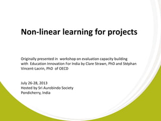 Non-linear learning for projects
Originally presented in workshop on evaluation capacity building
with Education Innovation For India by Clare Strawn, PhD and Stéphan
Vincent-Lacrin, PhD of OECD
July 26-28, 2013
Hosted by Sri Aurobindo Society
Pondicherry, India
 