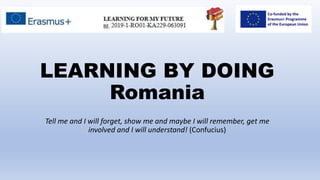 LEARNING BY DOING
Romania
Tell me and I will forget, show me and maybe I will remember, get me
involved and I will understand! (Confucius)
 