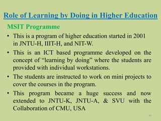 Role of Learning by Doing in Higher Education
MSIT Programme
• This is a program of higher education started in 2001
in JNTU-H, IIIT-H, and NIT-W.
• This is an ICT based programme developed on the
concept of “learning by doing” where the students are
provided with individual workstations.
• The students are instructed to work on mini projects to
cover the courses in the program.
• This program became a huge success and now
extended to JNTU-K, JNTU-A, & SVU with the
Collaboration of CMU, USA
10
 