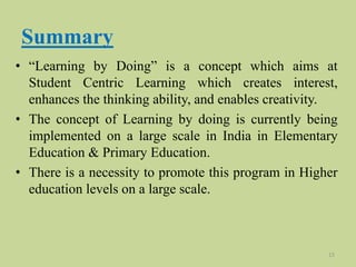 Summary
• “Learning by Doing” is a concept which aims at
Student Centric Learning which creates interest,
enhances the thinking ability, and enables creativity.
• The concept of Learning by doing is currently being
implemented on a large scale in India in Elementary
Education & Primary Education.
• There is a necessity to promote this program in Higher
education levels on a large scale.
15
 
