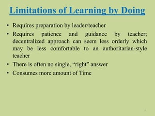Limitations of Learning by Doing
• Requires preparation by leader/teacher
• Requires patience and guidance by teacher;
decentralized approach can seem less orderly which
may be less comfortable to an authoritarian-style
teacher
• There is often no single, “right” answer
• Consumes more amount of Time
7
 