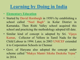 Learning by Doing in India
• Elementary Education
• Started by David Horsburgh in 1950’s by establishing a
school called “Neel Bagh” in Kolar District in
Karnataka. Then Rishi Valley school acquired this
school and practicing the methodology adopted till date.
• Similar kind of concept is adopted by Sri. Vijaya
Kumar, Collector of Vellore in Tamil Nadu for the
Child Labour in 1994. Later, in 2003 UNICEF extended
it to Corporation Schools in Chennai
• Govt. of Haryana also adopted the concept under
scheme called “Mukya Mantri Siksha Deeksha Yojna”
in 2014. 8
 