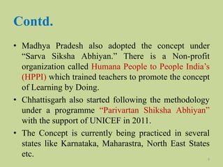 Contd.
• Madhya Pradesh also adopted the concept under
“Sarva Siksha Abhiyan.” There is a Non-profit
organization called Humana People to People India’s
(HPPI) which trained teachers to promote the concept
of Learning by Doing.
• Chhattisgarh also started following the methodology
under a programme “Parivartan Shiksha Abhiyan”
with the support of UNICEF in 2011.
• The Concept is currently being practiced in several
states like Karnataka, Maharastra, North East States
etc. 9
 