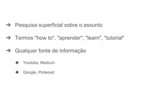 ➔ Pesquisa superficial sobre o assunto
➔ Termos "how to", "aprender", "learn", "tutorial"
➔ Qualquer fonte de informação
◆ Youtube, Medium
◆ Google, Pinterest
 