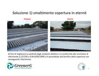 Soluzione 1) smaltimento copertura in eternit
                  PRIMA                                            DOPO




Al fine di migliorare la salubrità degli ambienti abitativi e in conformità alle normative di
riferimento (L.257/92 e D.M.6/09/1994) si è provveduto alla bonifica della copertura con
conseguente rifacimento.



                                                                                           13
 