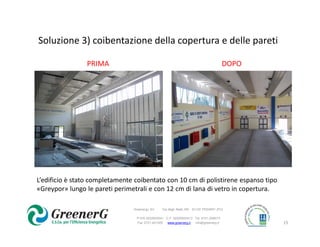 Soluzione 3) coibentazione della copertura e delle pareti

                PRIMA                                                                 DOPO




L’edificio è stato completamente coibentato con 10 cm di polistirene espanso tipo
«Greypor» lungo le pareti perimetrali e con 12 cm di lana di vetro in copertura.

                                Greenergy Srl   Via degli Abeti,160 61122 PESARO (PU)

                                 P.IVA 0233552041 C.F. 02335520413 Tel. 0721-259073
                                 Fax 0721-401005   www.greenerg.it info@greenerg.it          15
 