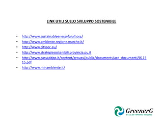 LINK UTILI SULLO SVILUPPO SOSTENIBILE


•   http://www.sustainableenergyforall.org/
•   http://www.ambiente.regione.marche.it/
•   http://www.citysec.eu/
•   http://www.strategiesostenibili.provincia.pu.it
•   http://www.cassaddpp.it/content/groups/public/documents/ace_documenti/0115
    15.pdf
•   http://www.minambiente.it/
 
