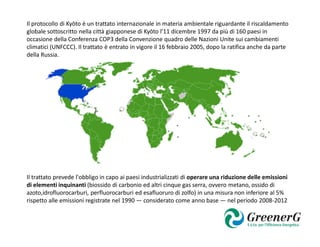 Il protocollo di Kyōto è un trattato internazionale in materia ambientale riguardante il riscaldamento
globale sottoscritto nella città giapponese di Kyōto l'11 dicembre 1997 da più di 160 paesi in
occasione della Conferenza COP3 della Convenzione quadro delle Nazioni Unite sui cambiamenti
climatici (UNFCCC). Il trattato è entrato in vigore il 16 febbraio 2005, dopo la ratifica anche da parte
della Russia.




Il trattato prevede l'obbligo in capo ai paesi industrializzati di operare una riduzione delle emissioni
di elementi inquinanti (biossido di carbonio ed altri cinque gas serra, ovvero metano, ossido di
azoto,idrofluorocarburi, perfluorocarburi ed esafluoruro di zolfo) in una misura non inferiore al 5%
rispetto alle emissioni registrate nel 1990 — considerato come anno base — nel periodo 2008-2012
 