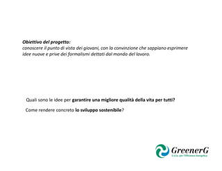 Obiettivo del progetto:
conoscere il punto di vista dei giovani, con la convinzione che sappiano esprimere
idee nuove e prive dei formalismi dettati dal mondo del lavoro.




 Quali sono le idee per garantire una migliore qualità della vita per tutti?

 Come rendere concreto lo sviluppo sostenibile?
 