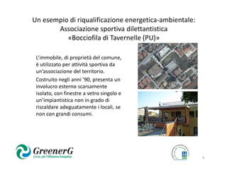 Un esempio di riqualificazione energetica-ambientale:
       Associazione sportiva dilettantistica
          «Bocciofila di Tavernelle (PU)»

 L’immobile, di proprietà del comune,
 è utilizzato per attività sportiva da
 un’associazione del territorio.
 Costruito negli anni ’90, presenta un
 involucro esterno scarsamente
 isolato, con finestre a vetro singolo e
 un’impiantistica non in grado di
 riscaldare adeguatamente i locali, se
 non con grandi consumi.




                                                        8
 