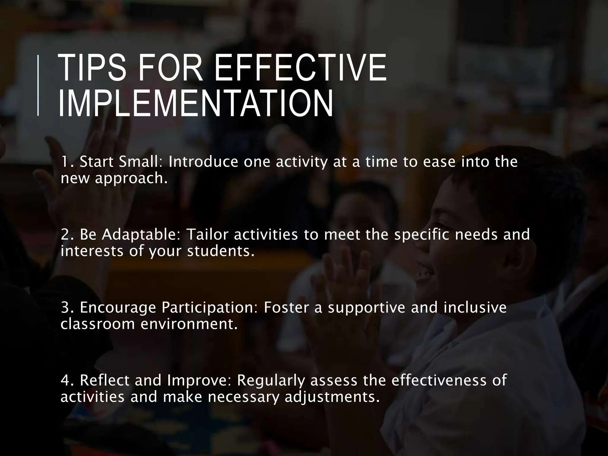 TIPS FOR EFFECTIVE
IMPLEMENTATION
1. Start Small: Introduce one activity at a time to ease into the
new approach.
2. Be Adaptable: Tailor activities to meet the specific needs and
interests of your students.
3. Encourage Participation: Foster a supportive and inclusive
classroom environment.
4. Reflect and Improve: Regularly assess the effectiveness of
activities and make necessary adjustments.
 